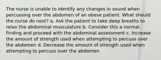 The nurse is unable to identify any changes in sound when percussing over the abdomen of an obese patient. What should the nurse do next? a. Ask the patient to take deep breaths to relax the abdominal musculature b. Consider this a normal finding and proceed with the abdominal assessment c. Increase the amount of strength used when attempting to percuss over the abdomen d. Decrease the amount of strength used when attempting to percuss over the abdomen