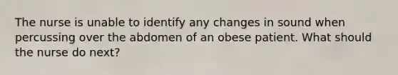 The nurse is unable to identify any changes in sound when percussing over the abdomen of an obese patient. What should the nurse do next?