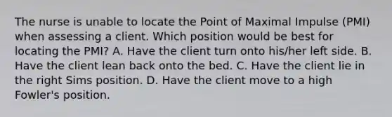 The nurse is unable to locate the Point of Maximal Impulse (PMI) when assessing a client. Which position would be best for locating the PMI? A. Have the client turn onto his/her left side. B. Have the client lean back onto the bed. C. Have the client lie in the right Sims position. D. Have the client move to a high Fowler's position.