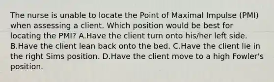 The nurse is unable to locate the Point of Maximal Impulse (PMI) when assessing a client. Which position would be best for locating the PMI? A.Have the client turn onto his/her left side. B.Have the client lean back onto the bed. C.Have the client lie in the right Sims position. D.Have the client move to a high Fowler's position.