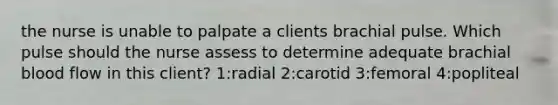 the nurse is unable to palpate a clients brachial pulse. Which pulse should the nurse assess to determine adequate brachial blood flow in this client? 1:radial 2:carotid 3:femoral 4:popliteal