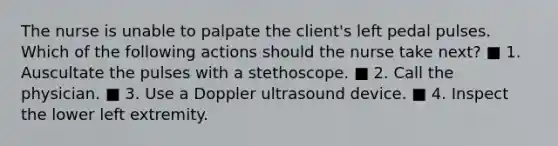 The nurse is unable to palpate the client's left pedal pulses. Which of the following actions should the nurse take next? ■ 1. Auscultate the pulses with a stethoscope. ■ 2. Call the physician. ■ 3. Use a Doppler ultrasound device. ■ 4. Inspect the lower left extremity.