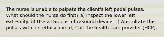 The nurse is unable to palpate the client's left pedal pulses. What should the nurse do first? a) Inspect the lower left extremity. b) Use a Doppler ultrasound device. c) Auscultate the pulses with a stethoscope. d) Call the health care provider (HCP).