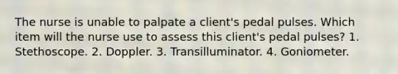 The nurse is unable to palpate a client's pedal pulses. Which item will the nurse use to assess this client's pedal pulses? 1. Stethoscope. 2. Doppler. 3. Transilluminator. 4. Goniometer.