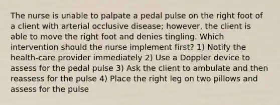 The nurse is unable to palpate a pedal pulse on the right foot of a client with arterial occlusive disease; however, the client is able to move the right foot and denies tingling. Which intervention should the nurse implement first? 1) Notify the health-care provider immediately 2) Use a Doppler device to assess for the pedal pulse 3) Ask the client to ambulate and then reassess for the pulse 4) Place the right leg on two pillows and assess for the pulse