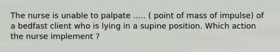 The nurse is unable to palpate ..... ( point of mass of impulse) of a bedfast client who is lying in a supine position. Which action the nurse implement ?