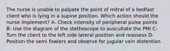 The nurse is unable to palpate the point of mitral of a bedfast client who is lying in a supine position. Which action should the nurse implement? A- Check intensity of peripheral pulse points B- Use the diagram of the stethoscope to auscultate the PMI C- Turn the client to the left side lateral position and reassess D- Position the semi fowlers and observe for jugular vein distention