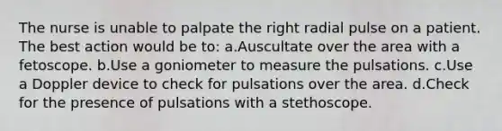 The nurse is unable to palpate the right radial pulse on a patient. The best action would be to: a.Auscultate over the area with a fetoscope. b.Use a goniometer to measure the pulsations. c.Use a Doppler device to check for pulsations over the area. d.Check for the presence of pulsations with a stethoscope.