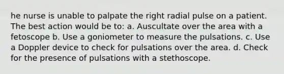 he nurse is unable to palpate the right radial pulse on a patient. The best action would be to: a. Auscultate over the area with a fetoscope b. Use a goniometer to measure the pulsations. c. Use a Doppler device to check for pulsations over the area. d. Check for the presence of pulsations with a stethoscope.