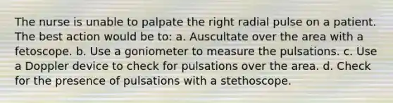 The nurse is unable to palpate the right radial pulse on a patient. The best action would be to: a. Auscultate over the area with a fetoscope. b. Use a goniometer to measure the pulsations. c. Use a Doppler device to check for pulsations over the area. d. Check for the presence of pulsations with a stethoscope.