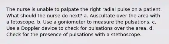 The nurse is unable to palpate the right radial pulse on a patient. What should the nurse do next? a. Auscultate over the area with a fetoscope. b. Use a goniometer to measure the pulsations. c. Use a Doppler device to check for pulsations over the area. d. Check for the presence of pulsations with a stethoscope.