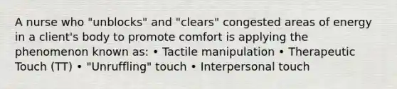 A nurse who "unblocks" and "clears" congested areas of energy in a client's body to promote comfort is applying the phenomenon known as: • Tactile manipulation • Therapeutic Touch (TT) • "Unruffling" touch • Interpersonal touch