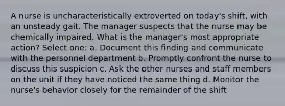 A nurse is uncharacteristically extroverted on today's shift, with an unsteady gait. The manager suspects that the nurse may be chemically impaired. What is the manager's most appropriate action? Select one: a. Document this finding and communicate with the personnel department b. Promptly confront the nurse to discuss this suspicion c. Ask the other nurses and staff members on the unit if they have noticed the same thing d. Monitor the nurse's behavior closely for the remainder of the shift