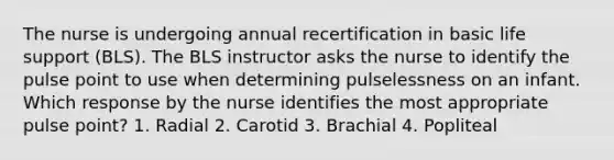 The nurse is undergoing annual recertification in basic life support (BLS). The BLS instructor asks the nurse to identify the pulse point to use when determining pulselessness on an infant. Which response by the nurse identifies the most appropriate pulse point? 1. Radial 2. Carotid 3. Brachial 4. Popliteal