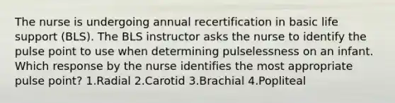 The nurse is undergoing annual recertification in basic life support (BLS). The BLS instructor asks the nurse to identify the pulse point to use when determining pulselessness on an infant. Which response by the nurse identifies the most appropriate pulse point? 1.Radial 2.Carotid 3.Brachial 4.Popliteal