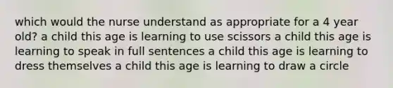 which would the nurse understand as appropriate for a 4 year old? a child this age is learning to use scissors a child this age is learning to speak in full sentences a child this age is learning to dress themselves a child this age is learning to draw a circle