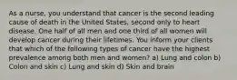 As a nurse, you understand that cancer is the second leading cause of death in the United States, second only to heart disease. One half of all men and one third of all women will develop cancer during their lifetimes. You inform your clients that which of the following types of cancer have the highest prevalence among both men and women? a) Lung and colon b) Colon and skin c) Lung and skin d) Skin and brain