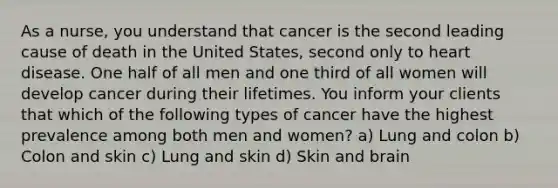 As a nurse, you understand that cancer is the second leading cause of death in the United States, second only to heart disease. One half of all men and one third of all women will develop cancer during their lifetimes. You inform your clients that which of the following types of cancer have the highest prevalence among both men and women? a) Lung and colon b) Colon and skin c) Lung and skin d) Skin and brain