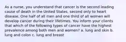 As a nurse, you understand that cancer is the second leading cause of death in the United States, second only to heart disease. One half of all men and one third of all women will develop cancer during their lifetimes. You inform your clients that which of the following types of cancer have the highest prevalence among both men and women? a. lung and skin b. lung and colon c. lung and breast