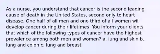 As a nurse, you understand that cancer is the second leading cause of death in the United States, second only to heart disease. One half of all men and one third of all women will develop cancer during their lifetimes. You inform your clients that which of the following types of cancer have the highest prevalence among both men and women? a. lung and skin b. lung and colon c. lung and breast