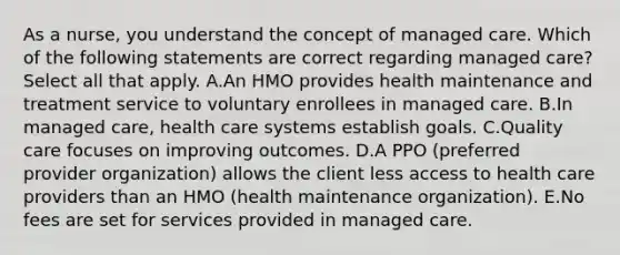 As a​ nurse, you understand the concept of managed care. Which of the following statements are correct regarding managed ​care? Select all that apply. A.An HMO provides health maintenance and treatment service to voluntary enrollees in managed care. B.In managed​ care, health care systems establish goals. C.Quality care focuses on improving outcomes. D.A PPO​ (preferred provider​ organization) allows the client less access to health care providers than an HMO​ (health maintenance​ organization). E.No fees are set for services provided in managed care.