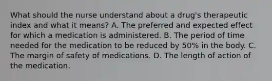 What should the nurse understand about a drug's therapeutic index and what it means? A. The preferred and expected effect for which a medication is administered. B. The period of time needed for the medication to be reduced by 50% in the body. C. The margin of safety of medications. D. The length of action of the medication.