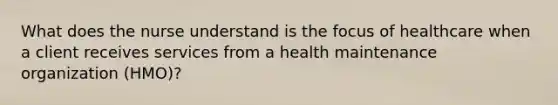 What does the nurse understand is the focus of healthcare when a client receives services from a health maintenance organization (HMO)?