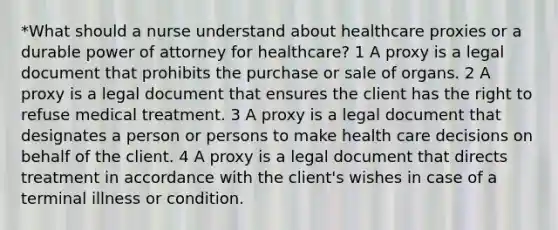 *What should a nurse understand about healthcare proxies or a durable power of attorney for healthcare? 1 A proxy is a legal document that prohibits the purchase or sale of organs. 2 A proxy is a legal document that ensures the client has the right to refuse medical treatment. 3 A proxy is a legal document that designates a person or persons to make health care decisions on behalf of the client. 4 A proxy is a legal document that directs treatment in accordance with the client's wishes in case of a terminal illness or condition.