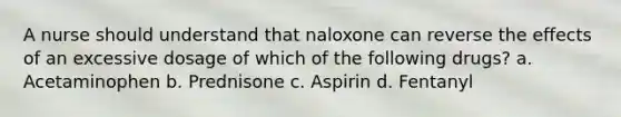 A nurse should understand that naloxone can reverse the effects of an excessive dosage of which of the following drugs? a. Acetaminophen b. Prednisone c. Aspirin d. Fentanyl