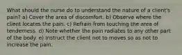 What should the nurse do to understand the nature of a client's pain? a) Cover the area of discomfort. b) Observe where the client locates the pain. c) Refrain from touching the area of tenderness. d) Note whether the pain radiates to any other part of the body. e) Instruct the client not to moves so as not to increase the pain.