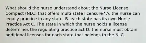 What should the nurse understand about the Nurse License Compact (NLC) that offers multi-state licensure? A. the nurse can legally practice in any state. B. each state has its own Nurse Practice Act C. The state in which the nurse holds a license determines the regulating practice act D. the nurse must obtain additional licenses for each state that belongs to the NLC.