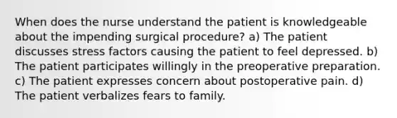 When does the nurse understand the patient is knowledgeable about the impending surgical procedure? a) The patient discusses stress factors causing the patient to feel depressed. b) The patient participates willingly in the preoperative preparation. c) The patient expresses concern about postoperative pain. d) The patient verbalizes fears to family.