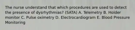 The nurse understand that which procedures are used to detect the presence of dysrhythmias? (SATA) A. Telemetry B. Holder monitor C. Pulse oximetry D. Electrocardiogram E. Blood Pressure Monitoring