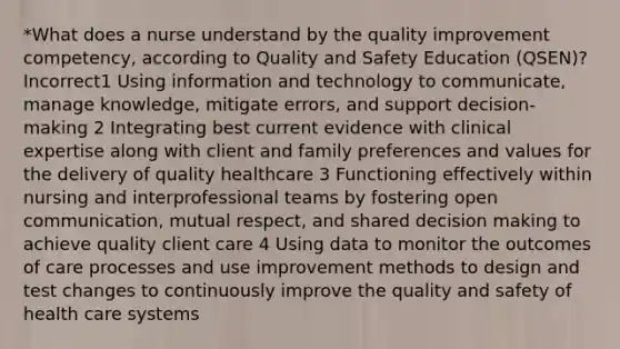 *What does a nurse understand by the quality improvement competency, according to Quality and Safety Education (QSEN)? Incorrect1 Using information and technology to communicate, manage knowledge, mitigate errors, and support decision-making 2 Integrating best current evidence with clinical expertise along with client and family preferences and values for the delivery of quality healthcare 3 Functioning effectively within nursing and interprofessional teams by fostering open communication, mutual respect, and shared <a href='https://www.questionai.com/knowledge/kuI1pP196d-decision-making' class='anchor-knowledge'>decision making</a> to achieve quality client care 4 Using data to monitor the outcomes of care processes and use improvement methods to design and test changes to continuously improve the quality and safety of health care systems