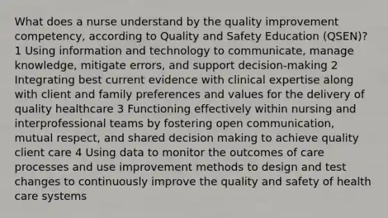 What does a nurse understand by the quality improvement competency, according to Quality and Safety Education (QSEN)? 1 Using information and technology to communicate, manage knowledge, mitigate errors, and support decision-making 2 Integrating best current evidence with clinical expertise along with client and family preferences and values for the delivery of quality healthcare 3 Functioning effectively within nursing and interprofessional teams by fostering open communication, mutual respect, and shared decision making to achieve quality client care 4 Using data to monitor the outcomes of care processes and use improvement methods to design and test changes to continuously improve the quality and safety of health care systems