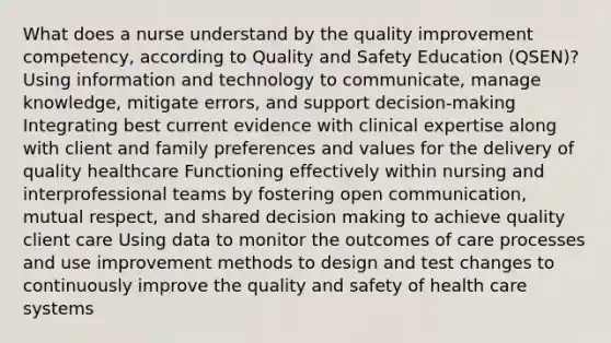 What does a nurse understand by the quality improvement competency, according to Quality and Safety Education (QSEN)? Using information and technology to communicate, manage knowledge, mitigate errors, and support decision-making Integrating best current evidence with clinical expertise along with client and family preferences and values for the delivery of quality healthcare Functioning effectively within nursing and interprofessional teams by fostering open communication, mutual respect, and shared decision making to achieve quality client care Using data to monitor the outcomes of care processes and use improvement methods to design and test changes to continuously improve the quality and safety of health care systems