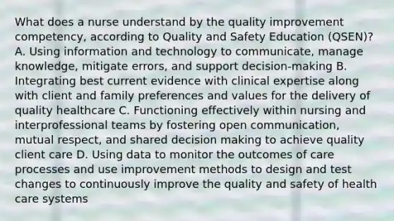 What does a nurse understand by the quality improvement competency, according to Quality and Safety Education (QSEN)? A. Using information and technology to communicate, manage knowledge, mitigate errors, and support decision-making B. Integrating best current evidence with clinical expertise along with client and family preferences and values for the delivery of quality healthcare C. Functioning effectively within nursing and interprofessional teams by fostering open communication, mutual respect, and shared decision making to achieve quality client care D. Using data to monitor the outcomes of care processes and use improvement methods to design and test changes to continuously improve the quality and safety of health care systems