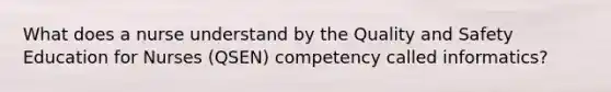 What does a nurse understand by the Quality and Safety Education for Nurses (QSEN) competency called informatics?