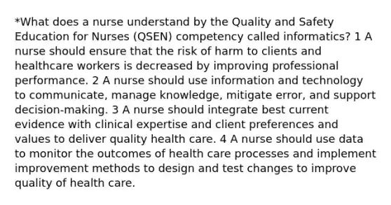 *What does a nurse understand by the Quality and Safety Education for Nurses (QSEN) competency called informatics? 1 A nurse should ensure that the risk of harm to clients and healthcare workers is decreased by improving professional performance. 2 A nurse should use information and technology to communicate, manage knowledge, mitigate error, and support decision-making. 3 A nurse should integrate best current evidence with clinical expertise and client preferences and values to deliver quality health care. 4 A nurse should use data to monitor the outcomes of health care processes and implement improvement methods to design and test changes to improve quality of health care.