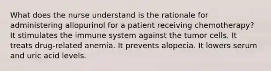 What does the nurse understand is the rationale for administering allopurinol for a patient receiving chemotherapy? It stimulates the immune system against the tumor cells. It treats drug-related anemia. It prevents alopecia. It lowers serum and uric acid levels.