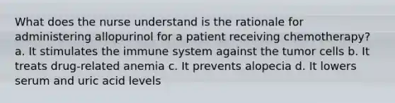 What does the nurse understand is the rationale for administering allopurinol for a patient receiving chemotherapy? a. It stimulates the immune system against the tumor cells b. It treats drug-related anemia c. It prevents alopecia d. It lowers serum and uric acid levels