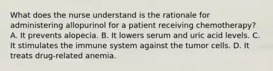 What does the nurse understand is the rationale for administering allopurinol for a patient receiving chemotherapy? A. It prevents alopecia. B. It lowers serum and uric acid levels. C. It stimulates the immune system against the tumor cells. D. It treats drug-related anemia.