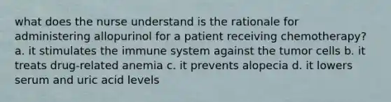 what does the nurse understand is the rationale for administering allopurinol for a patient receiving chemotherapy? a. it stimulates the immune system against the tumor cells b. it treats drug-related anemia c. it prevents alopecia d. it lowers serum and uric acid levels