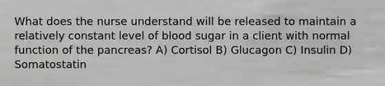 What does the nurse understand will be released to maintain a relatively constant level of blood sugar in a client with normal function of the pancreas? A) Cortisol B) Glucagon C) Insulin D) Somatostatin