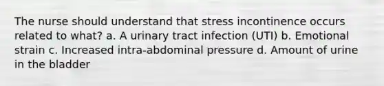 The nurse should understand that stress incontinence occurs related to what? a. A urinary tract infection (UTI) b. Emotional strain c. Increased intra-abdominal pressure d. Amount of urine in the bladder