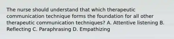 The nurse should understand that which therapeutic communication technique forms the foundation for all other therapeutic communication​ techniques? A. Attentive listening B. Reflecting C. Paraphrasing D. Empathizing