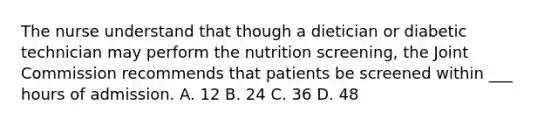 The nurse understand that though a dietician or diabetic technician may perform the nutrition screening, the Joint Commission recommends that patients be screened within ___ hours of admission. A. 12 B. 24 C. 36 D. 48