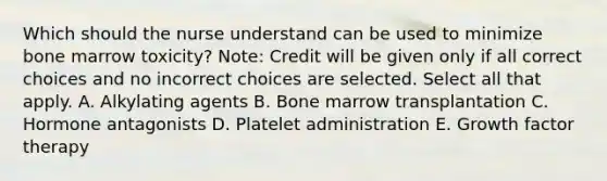 Which should the nurse understand can be used to minimize bone marrow​ toxicity? ​Note: Credit will be given only if all correct choices and no incorrect choices are selected. Select all that apply. A. Alkylating agents B. Bone marrow transplantation C. Hormone antagonists D. Platelet administration E. Growth factor therapy