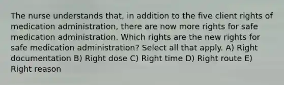 The nurse understands that, in addition to the five client rights of medication administration, there are now more rights for safe medication administration. Which rights are the new rights for safe medication administration? Select all that apply. A) Right documentation B) Right dose C) Right time D) Right route E) Right reason