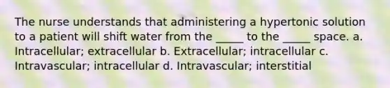 The nurse understands that administering a hypertonic solution to a patient will shift water from the _____ to the _____ space. a. Intracellular; extracellular b. Extracellular; intracellular c. Intravascular; intracellular d. Intravascular; interstitial